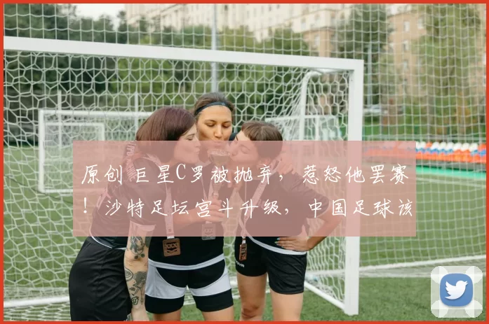 原创 巨星C罗被抛弃，惹怒他罢赛！沙特足坛宫斗升级，中国足球该醒醒了？