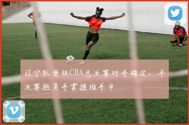 辽宁队晋级CBA总决赛对手确定，半决赛胜负手掌握谁手中