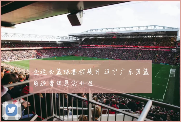 全运会篮球赛程展开 辽宁广东男篮角逐晋级悬念升温