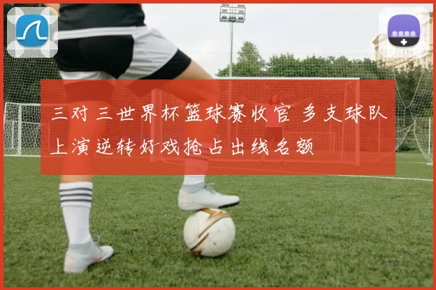 三对三世界杯篮球赛收官 多支球队上演逆转好戏抢占出线名额