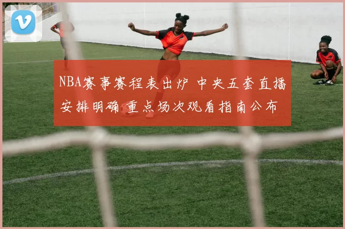 NBA赛事赛程表出炉 中央五套直播安排明确 重点场次观看指南公布