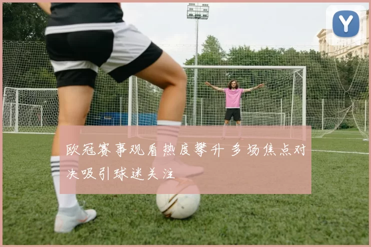 欧冠赛事观看热度攀升 多场焦点对决吸引球迷关注