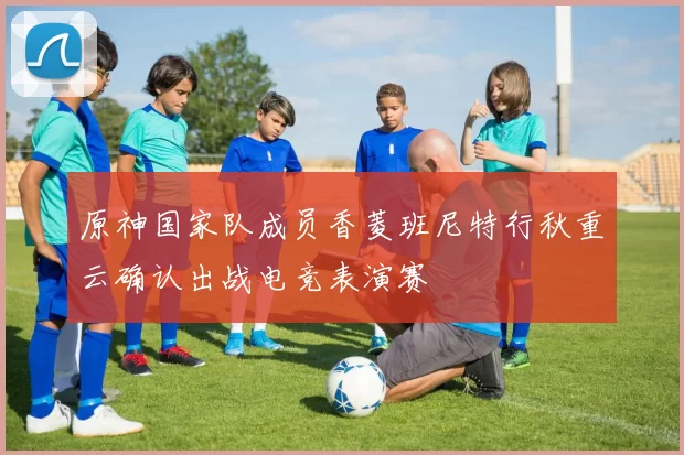 原神国家队成员香菱班尼特行秋重云确认出战电竞表演赛