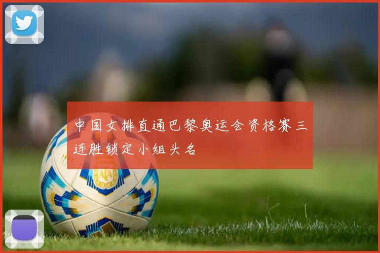 中国女排直通巴黎奥运会资格赛三连胜锁定小组头名