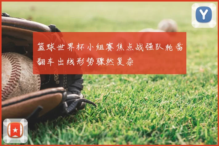 篮球世界杯小组赛焦点战强队轮番翻车出线形势骤然复杂