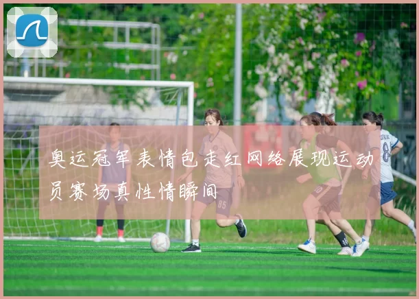 奥运冠军表情包走红网络展现运动员赛场真性情瞬间