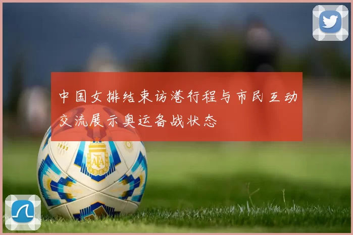 中国女排结束访港行程与市民互动交流展示奥运备战状态