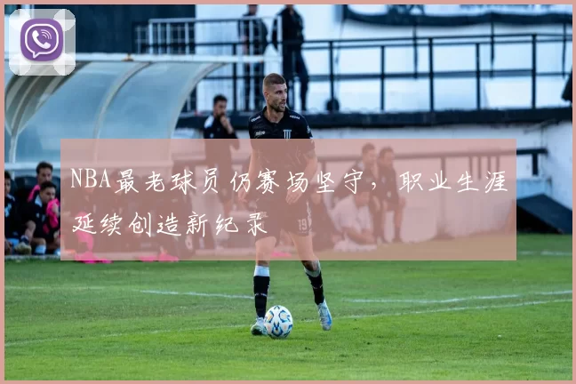 NBA最老球员仍赛场坚守,职业生涯延续创造新纪录