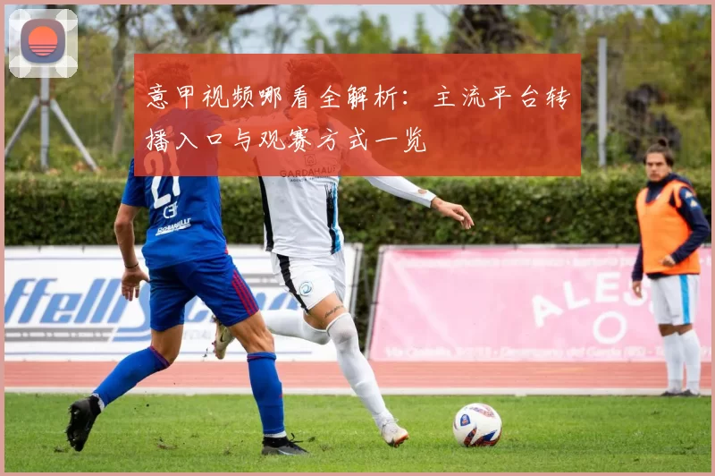 意甲视频哪看全解析:主流平台转播入口与观赛方式一览