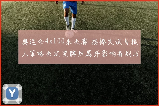 奥运会4x100米决赛 接棒失误与换人策略决定奖牌归属并影响备战方向