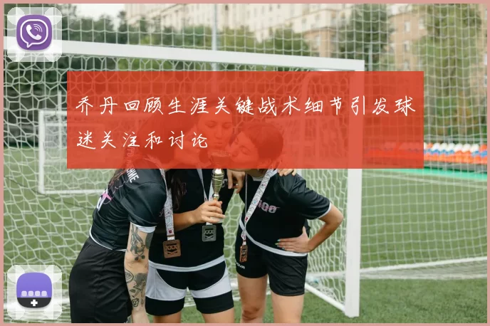 乔丹回顾生涯关键战术细节引发球迷关注和讨论