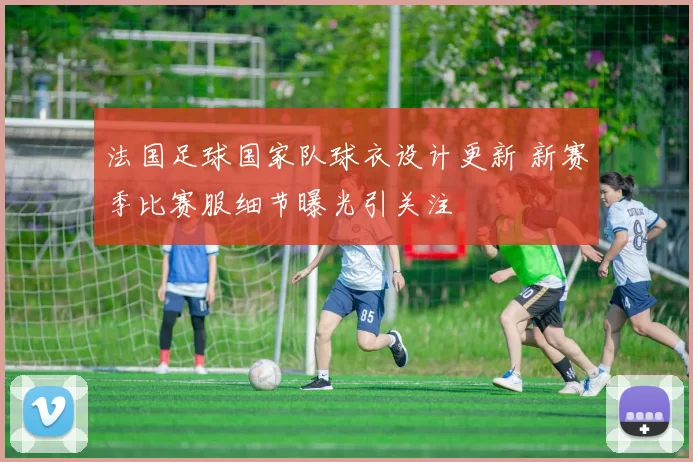 法国足球国家队球衣设计更新 新赛季比赛服细节曝光引关注