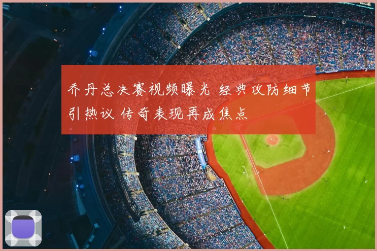 乔丹总决赛视频曝光 经典攻防细节引热议 传奇表现再成焦点