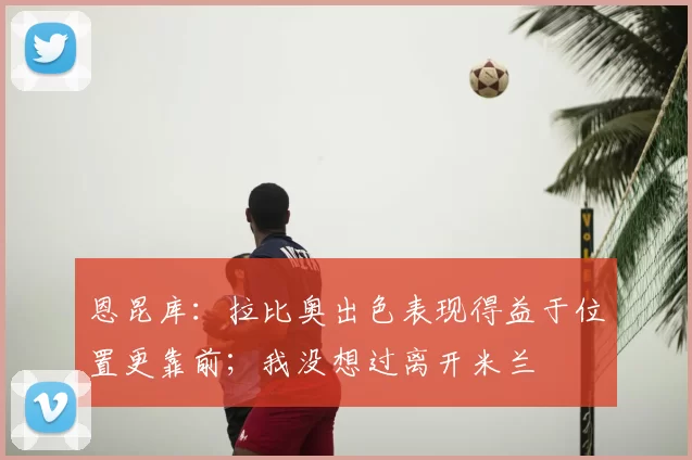 恩昆库:拉比奥出色表现得益于位置更靠前;我没想过离开米兰