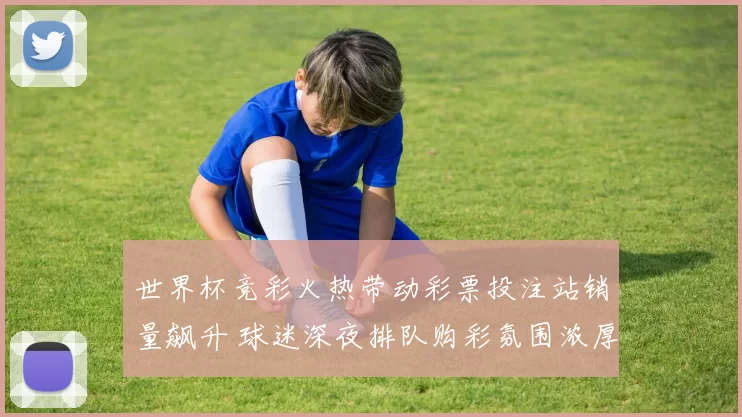 世界杯竞彩火热带动彩票投注站销量飙升 球迷深夜排队购彩氛围浓厚