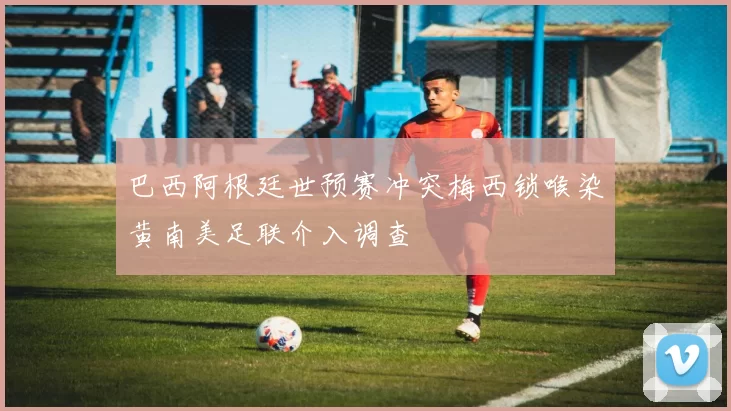 巴西阿根廷世预赛冲突梅西锁喉染黄南美足联介入调查