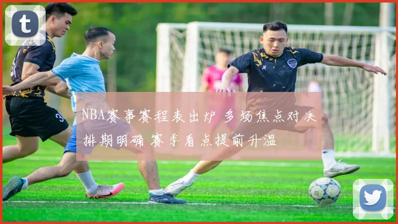 NBA赛事赛程表出炉 多场焦点对决排期明确 赛季看点提前升温