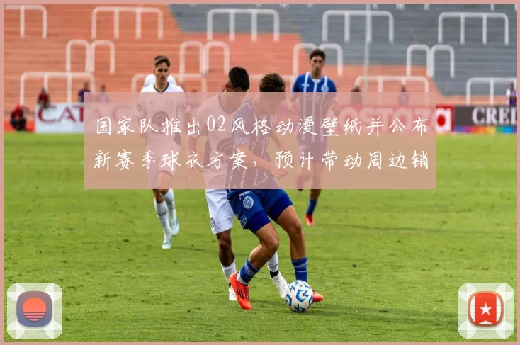 国家队推出02风格动漫壁纸并公布新赛季球衣方案，预计带动周边销售