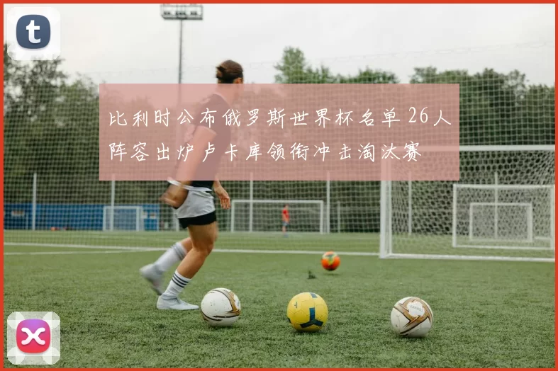 比利时公布俄罗斯世界杯名单 26人阵容出炉卢卡库领衔冲击淘汰赛