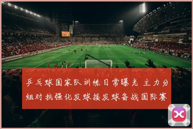 乒乓球国家队训练日常曝光 主力分组对抗强化发球接发球备战国际赛