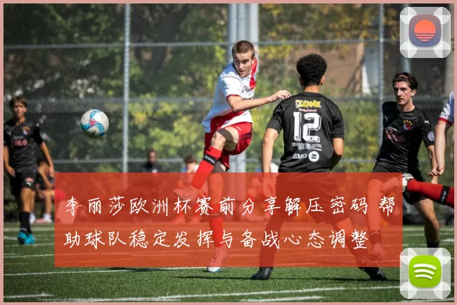 李丽莎欧洲杯赛前分享解压密码 帮助球队稳定发挥与备战心态调整