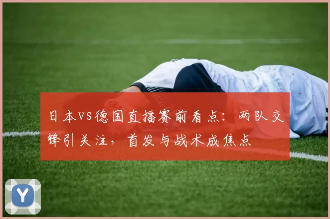 日本vs德国直播赛前看点：两队交锋引关注，首发与战术成焦点