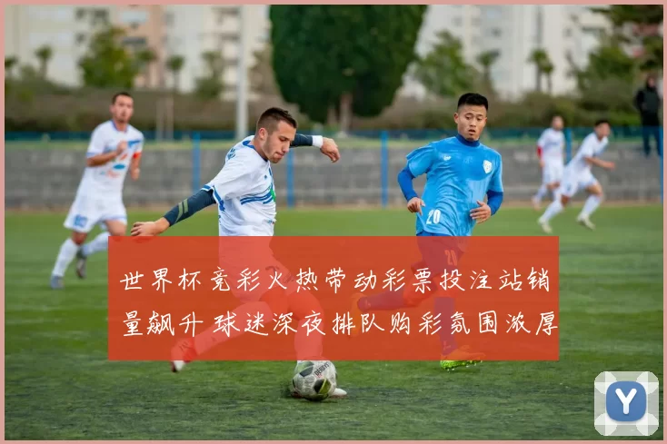 世界杯竞彩火热带动彩票投注站销量飙升 球迷深夜排队购彩氛围浓厚