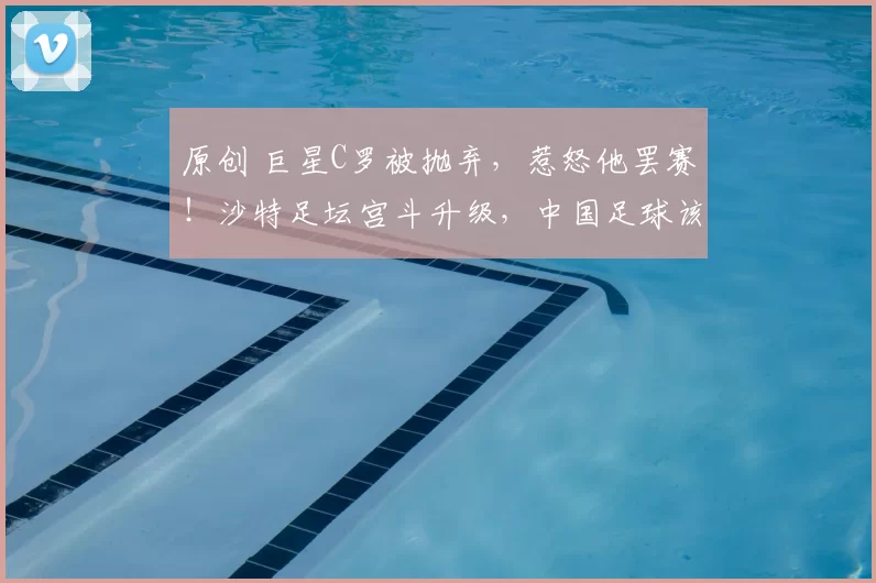 原创 巨星C罗被抛弃，惹怒他罢赛！沙特足坛宫斗升级，中国足球该醒醒了？