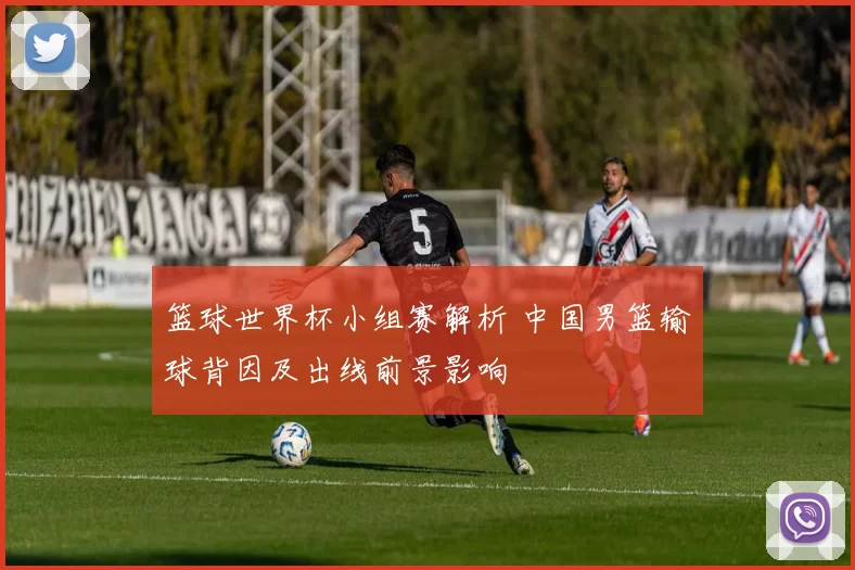 篮球世界杯小组赛解析 中国男篮输球背因及出线前景影响