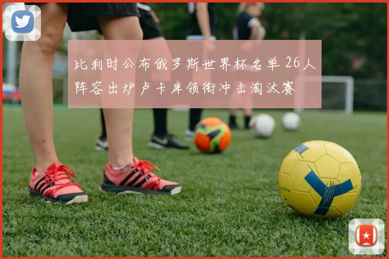 比利时公布俄罗斯世界杯名单 26人阵容出炉卢卡库领衔冲击淘汰赛