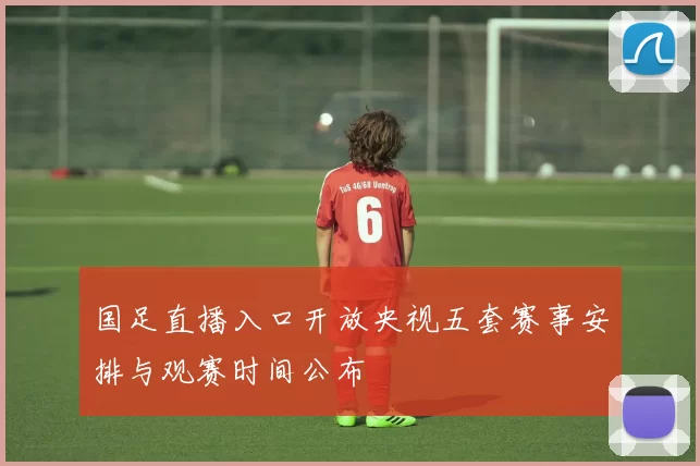国足直播入口开放央视五套赛事安排与观赛时间公布