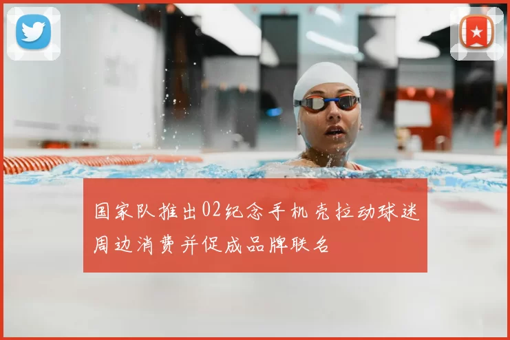 国家队推出02纪念手机壳拉动球迷周边消费并促成品牌联名