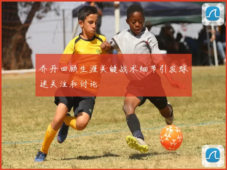 乔丹回顾生涯关键战术细节引发球迷关注和讨论