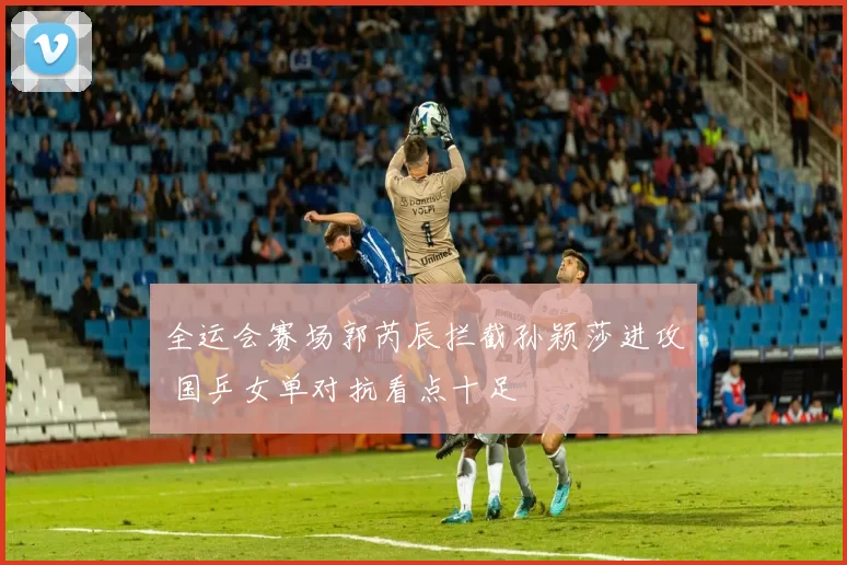 全运会赛场郭芮辰拦截孙颖莎进攻 国乒女单对抗看点十足