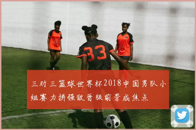 三对三篮球世界杯2018中国男队小组赛力拼强敌晋级前景成焦点
