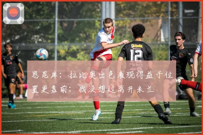 恩昆库:拉比奥出色表现得益于位置更靠前;我没想过离开米兰