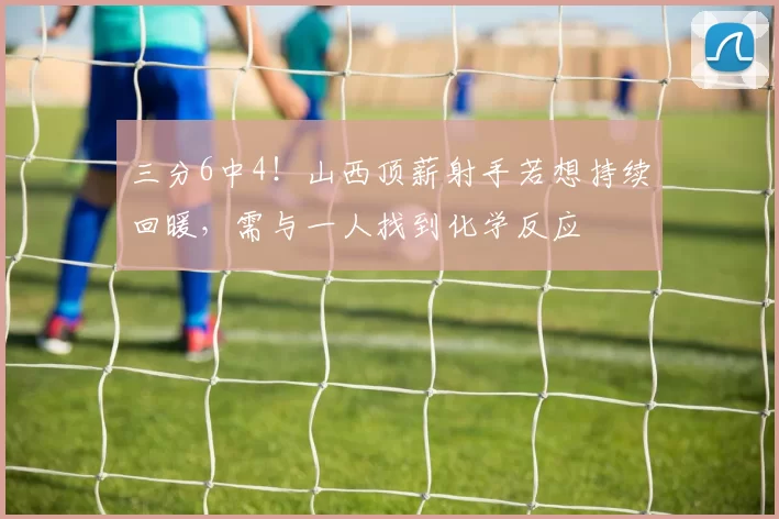 三分6中4！山西顶薪射手若想持续回暖，需与一人找到化学反应