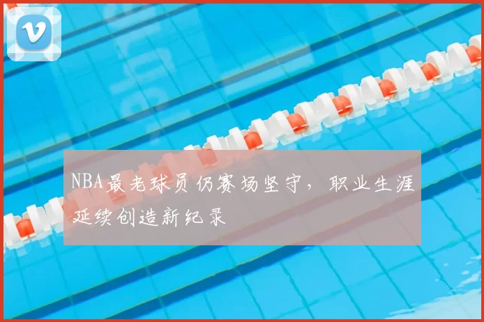 NBA最老球员仍赛场坚守，职业生涯延续创造新纪录
