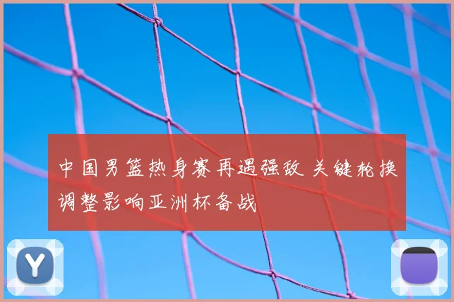 中国男篮热身赛再遇强敌 关键轮换调整影响亚洲杯备战