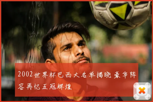 2002世界杯巴西大名单揭晓 豪华阵容再忆五冠辉煌