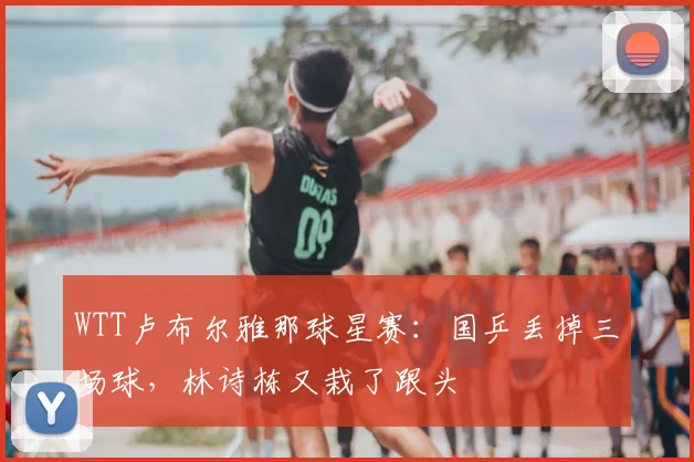 WTT卢布尔雅那球星赛:国乒丢掉三场球,林诗栋又栽了跟头