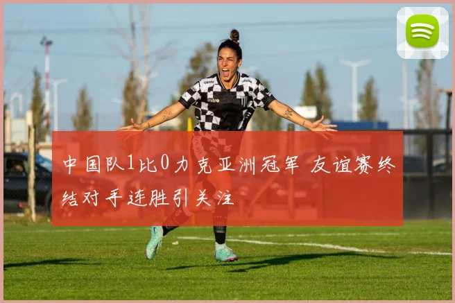 中国队1比0力克亚洲冠军 友谊赛终结对手连胜引关注