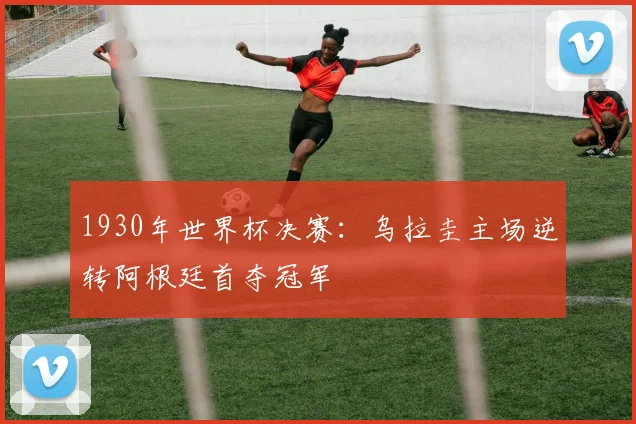 1930年世界杯决赛：乌拉圭主场逆转阿根廷首夺冠军