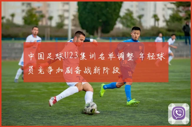 中国足球U23集训名单调整 年轻球员竞争加剧备战新阶段