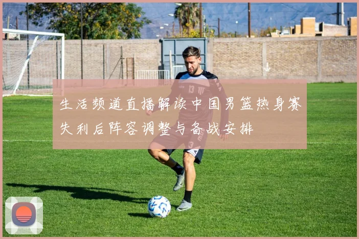 生活频道直播解读中国男篮热身赛失利后阵容调整与备战安排