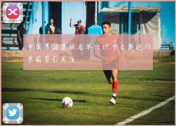 中国男篮集训名单出炉冲击奥运门票前景引关注