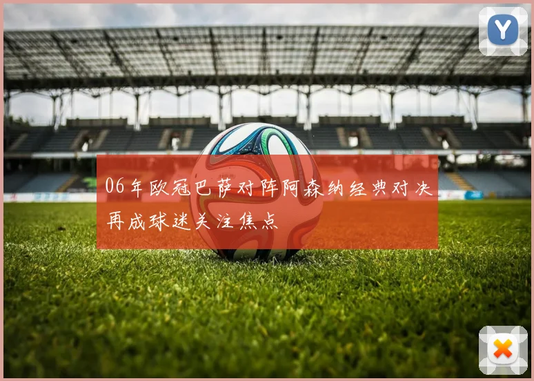 06年欧冠巴萨对阵阿森纳经典对决再成球迷关注焦点