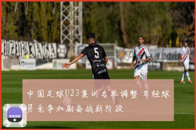 中国足球U23集训名单调整 年轻球员竞争加剧备战新阶段