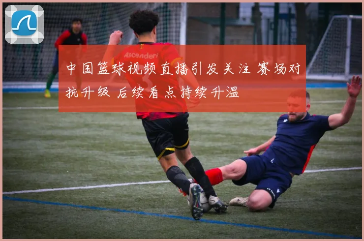 中国篮球视频直播引发关注 赛场对抗升级 后续看点持续升温