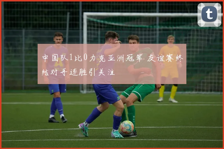 中国队1比0力克亚洲冠军 友谊赛终结对手连胜引关注